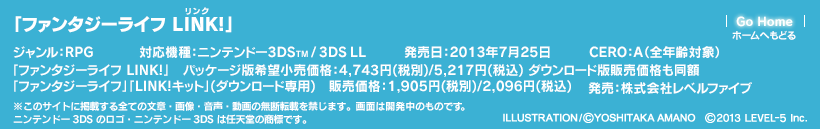 「ファンタジーライフ LINK!」　対応機種：ニンテンドー3DS(TM)/3DS LL　ジャンル：RPG　発売日：2013年7月25日　「ファンタジーライフ LINK!」パッケージ版希望小売価格：4,743円(税別)/5,217円(税込) ダウンロード版販売価格も同額「ファンタジーライフ」「LINK!キット」(ダウンロード専用)販売価格：1,905円(税別)/2,096円(税込)　CERO：A（全年齢対象）　発売：株式会社レベルファイブ　ILLUSTRATION/(c)YOSHITAKA AMANO　(c)2013 LEVEL-5 Inc.