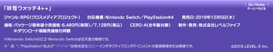 「妖怪ウォッチ4++」ジャンル：RPG（クロスメディアプロジェクト）／対応機種：Nintendo Switch／発売日：2019年12月5日（木）／価格：パッケージ版希望小売価格：6,480円（税別）／7,128円（税込）※ダウンロード版販売価格も同額／CERO：A（全年齢対象）／制作・発売：株式会社レベルファイブ ※Nintendo Switchのロゴ・Nintendo Switchは任天堂の商標です。※Nintendo Switchのロゴ・Nintendo Switchは任天堂の商標です。※PSおよびPlayStationは株式会社ソニー・インタラクティブエンタテインメントの登録商標です。またPS4は同社の商標です。 (c)2019 LEVEL-5 Inc.