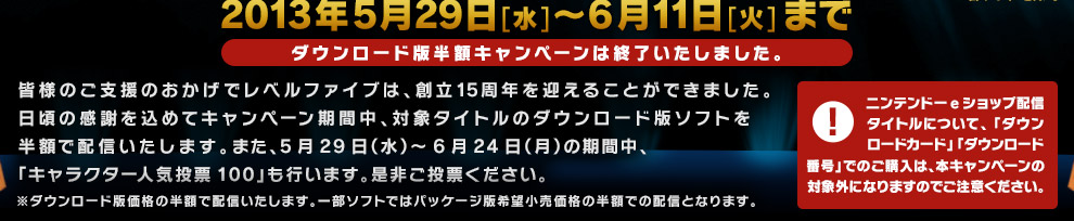 皆様のご支援のおかげでレベルファイブは、創立15周年を迎えることができました。日頃の感謝を込めてキャンペーン期間中、対象タイトルのダウンロード版ソフトを半額で配信いたします。また、5月29日（水）～6月24日（月）の期間中、「キャラクター人気投票100」も行います。是非ご投票ください。※ダウンロード版価格の半額で配信いたします。一部ソフトではパッケージ版希望小売価格の半額での配信となります。