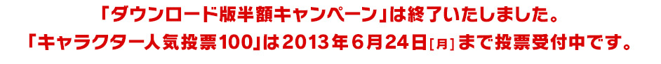 「ダウンロード版半額キャンペーン」は終了いたしました。「キャラクター人気投票100」は2013年6月24日[月]まで投票受付中です。