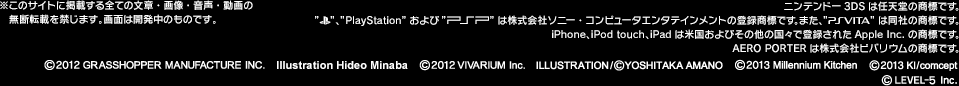 ※このサイトに掲載する全ての文章・画像・音声・動画の無断転載を禁じます。画面は開発中のものです。ニンテンドー3DSは任天堂の商標です。 「PlayStationロゴ」「PlayStation」および「PSP」は株式会社ソニー・コンピュータエンタテインメントの登録商標です。また、「PS Vita」は同社の商標です。iPhone、iPod touch、iPadは米国およびその他の国々で登録されたApple Inc.の商標です。AERO PORTERは株式会社ビバリウムの商標です。(C)2012 GRASSHOPPER MANUFACTURE,Illustration Hideo Minaba,(C)2012 VIVARIUM Inc.,Illustration/(C)YOSHITAKA AMANO,(C)Millennium Kitchen,(C)2013 Kl/comcept,(c)LEVEL-5 Inc.