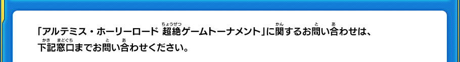 「アルテミス・ホーリーロード 超絶ゲームトーナメント」に関するお問い合わせは、下記窓口までお問い合わせください。