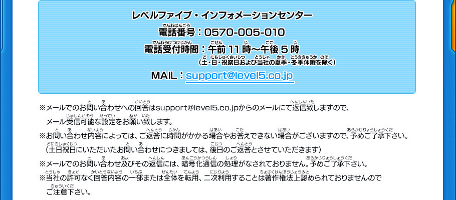 レベルファイブ・インフォメーションセンター
電話番号：0570-005-010　電話受付時間：午前11時～午後5時（土・日・祝祭日および当社の夏季・冬期休暇を除く）