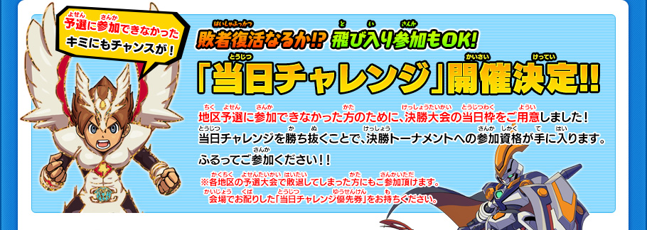 敗者復活なるか!? 飛び入り参加もOK!「当日チャレンジ」開催決定!!地区予選に参加できなかった方のために、決勝大会の当日枠をご用意しました！当日チャレンジを勝ち抜くことで、決勝トーナメントへの参加資格が手に入ります。ふるってご参加ください！！※各地区の予選大会で敗退してしまった方にもご参加頂けます。　会場でお配りした「当日チャレンジ優先券」をお持ちください。