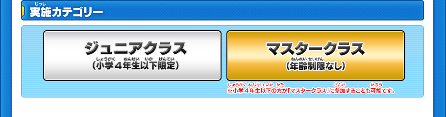 実施カテゴリー ジュニアクラス（小学4年生以下限定） マスタークラス（年齢制限なし） ※小学4年生以下の方が「マスタークラス」に参加することも可能です。