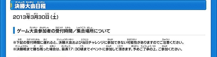 決勝大会日程 2013年3月30日（土）ゲーム大会参加者の受付時間／集合場所について ※下記の受付時間に遅れると、決勝大会および当日チャレンジに参加できない可能性がありますのでご注意ください。※決勝戦まで勝ち残った場合は、最長17：30頃までイベントに参加して頂きます。予めご了承の上、ご参加ください。