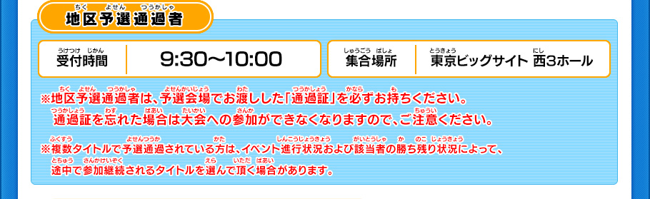 地区予選通過者 受付時間9:30～10:00 集合場所 東京ビッグサイト 西3ホール ※地区予選通過者は、予選会場でお渡しした「通過証」を必ずお持ちください。　通過証を忘れた場合は大会への参加ができなくなりますので、ご注意ください。※複数タイトルで予選通過されている方は、イベント進行状況および該当者の勝ち残り状況によって、　途中で参加継続されるタイトルを選んで頂く場合があります。