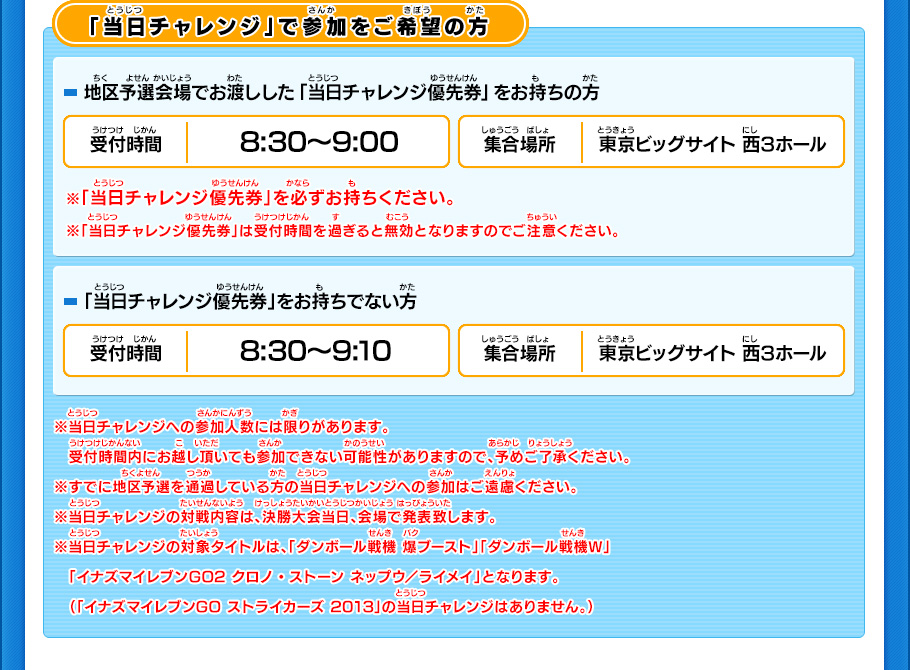 「当日チャレンジ」で参加をご希望の方 地区予選会場でお渡しした「当日チャレンジ優先券」をお持ちの方 受付時間8:30～9:00 集合場所 東京ビッグサイト 西3ホール ※「当日チャレンジ優先券」は受付時間を過ぎると無効となりますのでご注意ください。 「当日チャレンジ優先券」をお持ちでない方（決勝大会で初めて本大会に参加を希望される方） 受付時間8:30～9:10 集合場所 東京ビッグサイト 西3ホール ※当日チャレンジへの参加人数には限りがあります。　受付時間内にお越し頂いても参加できない可能性がありますので、予めご了承ください。※すでに地区予選を通過している方の当日チャレンジへの参加はご遠慮ください。※当日チャレンジの対戦内容は、決勝大会当日、会場で発表致します。※当日チャレンジの対象タイトルは、「ダンボール戦機 爆ブースト」「ダンボール戦機Ｗ」　「イナズマイレブンGO2 クロノ・ストーン ネップウ／ライメイ」となります。　（「イナズマイレブンGO ストライカーズ 2013」の当日チャレンジはありません。）