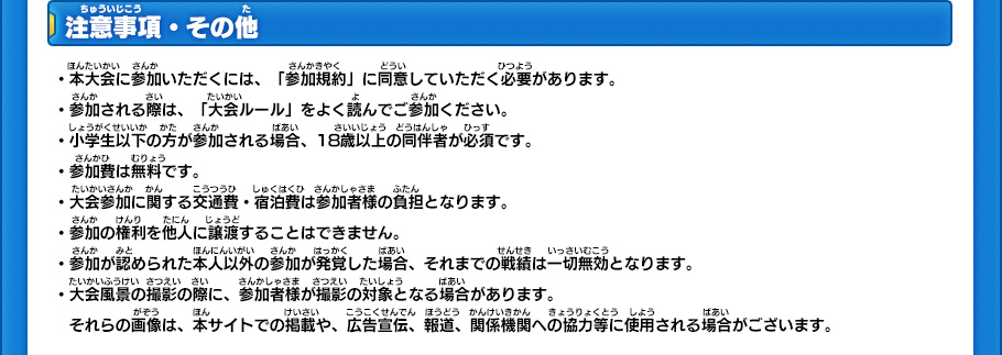 注意事項・その他 ・本大会に参加いただくには、「参加規約」に同意していただく必要があります。・参加される際は、「大会ルール」をよく読んでご参加ください。・小学生以下の方が参加される場合、18歳以上の同伴者が必須です。・参加費は無料です。・大会参加に関する交通費・宿泊費は参加者様の負担となります。・参加の権利を他人に譲渡することはできません。・参加が認められた本人以外の参加が発覚した場合、それまでの戦績は一切無効となります。・大会風景の撮影の際に、参加者様が撮影の対象となる場合があります。　それらの画像は、本サイトでの掲載や、広告宣伝、報道、関係機関への協力等に使用される場合がございます。