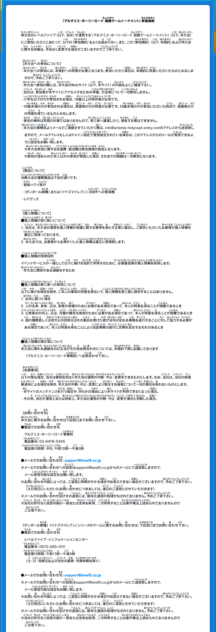 「アルテミス・ホーリーロード 超絶ゲームトーナメント」参加規約

株式会社レベルファイブ（以下、当社）が運営する「アルテミス・ホーリーロード 超絶ゲームトーナメント」（以下、本大会）にご参加いただくにあたって、以下の「参加規約」をよくお読み下さい。また、この「参加規約」（以下、本規約）および本大会
に関する詳細は、予告なく変更する場合がございますのでご了承下さい。

【本大会への参加について】
・本大会への参加には、本規約への同意が必要となります。参加いただく場合は、本規約に同意いただいたものとみなしますので、予めご了承下さい。
・本大会へ参加の際には、本大会のWebサイト（以下、本サイト）の内容をよくご確認下さい。
・当社は、参加者が本サイトにアクセスするための準備、方法等について一切関与しません。
・小学生以下の方が参加される場合、18歳以上の同伴者が必須です。
・18歳未満の方が参加される場合は、保護者の方の同意が必要です。18歳未満の方が参加いただいた時点で、保護者の方の同意を得ているものとみなします。
・参加の権利は売買の対象ではありませんので、第三者へ譲渡したり、換金する事はできません。
・本大会の事務局よりメールでご連絡させていただく際は、info@artemis-holyroad-entry.comのアドレスから送信致しますので、メールアドレスもしくはドメイン指定で受信設定されている場合は、このアドレスからのメールが受信できるように設定をお願い致します。
　※本大会参加に関する交通費・宿泊費は参加者様の負担となります。
　※参加が認められた本人以外の参加が発覚した場合、それまでの戦績は一切無効となります。

【賞品について】
決勝大会の優勝賞品は下記の通りです。
・家族ハワイ旅行
・「ダンボール戦機」または「イナズマイレブン」次回作への登場権
・レアグッズ

【個人情報について】
■個人情報の取り扱いについて
1．当社は、本大会の運営を個人情報の保護に関する基準を満たす企業に委託し、ご提供いただいたお客様の個人情報を
　厳正に取扱っております。
2．本大会では、お客様からお預かりした個人情報は適正に管理致します。

■個人情報の取得目的
イベントサービスの一環として以下に掲げる目的で利用するために、必要最低限の個人情報を取得します。
・本大会に関係がある連絡をするため

■個人情報の第三者への提供について
以下に掲げる場合を除き、ご本人の事前の同意を得ないで、個人情報を第三者に提供することはありません。
1．法令に基づく場合
2．人の生命、身体、又は、財産の保護のために必要がある場合であって、本人の同意を得ることが困難であるとき
3．公衆衛生の向上、又は、児童の健全な育成のために必要がある場合であって、本人の同意を得ることが困難であるとき
4．国の機関若しくは地方公共団体又はその委託を受けた者が法令の定める事務を遂行することに対して協力する必要がある場合であって、本人の同意を得ることにより当該事務の遂行に支障を及ぼすおそれがあるとき

■個人情報の開示等について
本大会に関わる連絡先の訂正及びその他お問合わせについては、本規約下部に記載しております
　「アルテミス・ホーリーロード事務局」へお問合わせ下さい。

【免責事項】
以下の様な場合、当社は事前告知なく本大会の運営の中断・中止・変更をできるものとします。なお、当社は、当社の故意
重過失による場合を除き、本大会の中断・中止・変更により発生する損害について一切の責任を負わないものとします。
・本サイトのメンテナンスを行う場合や、何らかの理由により本サイトが利用できなくなった場合。
・その他、当社が運営上または技術上、本大会の運営の中断・中止・変更が適切と判断した場合。

【お問い合わせ先】
本大会に関するお問い合わせは下記窓口までお問い合わせ下さい。
●電話でのお問い合わせ先
アルテミス・ホーリーロード事務局
電話番号：03-6418-5445
電話受付時間：平日、午前10時～午後5時

●メールでのお問い合わせ先：info@artemis-holyroad-entry.com
※メールでのお問い合わせへの回答はinfo@artemis-holyroad-entry.comからのメールにて返信致しますので、
　メール受信可能な設定をお願い致します。

『ダンボール戦機』『イナズマイレブン』シリーズのゲームに関するお問い合わせは、下記窓口までお問い合わせ下さい。
●電話でのお問い合わせ先
レベルファイブ・インフォメーションセンター
電話番号：0570-005-010
電話受付時間：午前11時～午後5時
（土・日・祝祭日および当社の夏期・冬期休暇を除く）

●メールでのお問い合わせ先：support@level5.co.jp
※メールでのお問い合わせへの回答はsupport@level5.co.jpからのメールにて返信致しますので、
　メール受信可能な設定をお願い致します。
※お問い合わせ内容によっては、ご返答に時間がかかる場合やお答えできない場合がございますので、予めご了承下さい。（土日祝日にいただいたお問い合わせにつきましては、後日のご返答とさせていただきます）
※メールでのお問い合わせ及びその返信には、暗号化通信の処理がなされておりません。予めご了承下さい。
※当社の許可なく回答内容の一部または全体を転用、二次利用することは著作権法上認められておりませんので
　ご注意下さい。