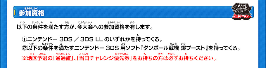 参加資格　以下の条件を満たす方が、今大会への参加資格を有します。
　①ニンテンドー 3DS／3DS LLのいずれかを持ってくる。
　②以下の条件を満たすニンテンドー3DS用ソフト『ダンボール戦機 爆ブースト』を持ってくる。
　※地区予選の「通過証」、「当日チャレンジ優先券」をお持ちの方は必ずお持ちください。