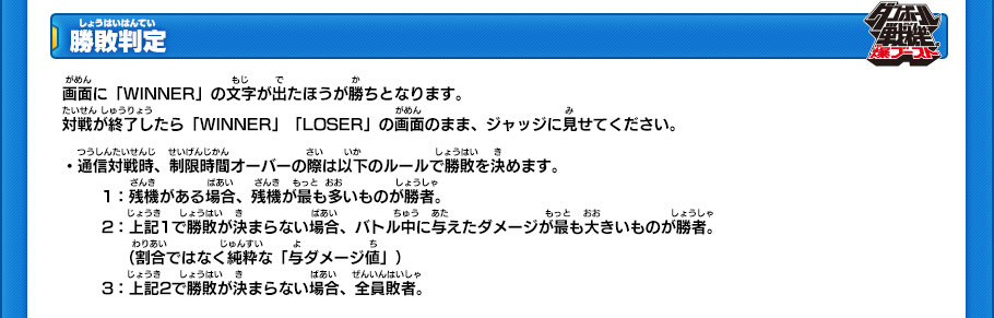 【勝敗判定】
画面に「WINNER」の文字が出たほうが勝ちとなります。
対戦が終了したら「WINNER」「LOSER」の画面のまま、ジャッジに見せてください。
・通信対戦時、制限時間オーバーの際は以下のルールで勝敗を決めます。
(1)残機がある場合、残機が最も多いものが勝者。
(2)上記1で勝敗が決まらない場合、バトル中に与えたダメージが最も大きいものが勝者。
(割合ではなく純粋な「与ダメージ値」)
(3)上記2で勝敗が決まらない場合、全員敗者。