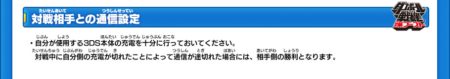 【対戦相手との通信設定】
・自分が使用する3DS本体の充電を十分に行っておいてください。
対戦中に自分側の充電が切れたことによって通信が途切れた場合には、相手側の勝利となります。