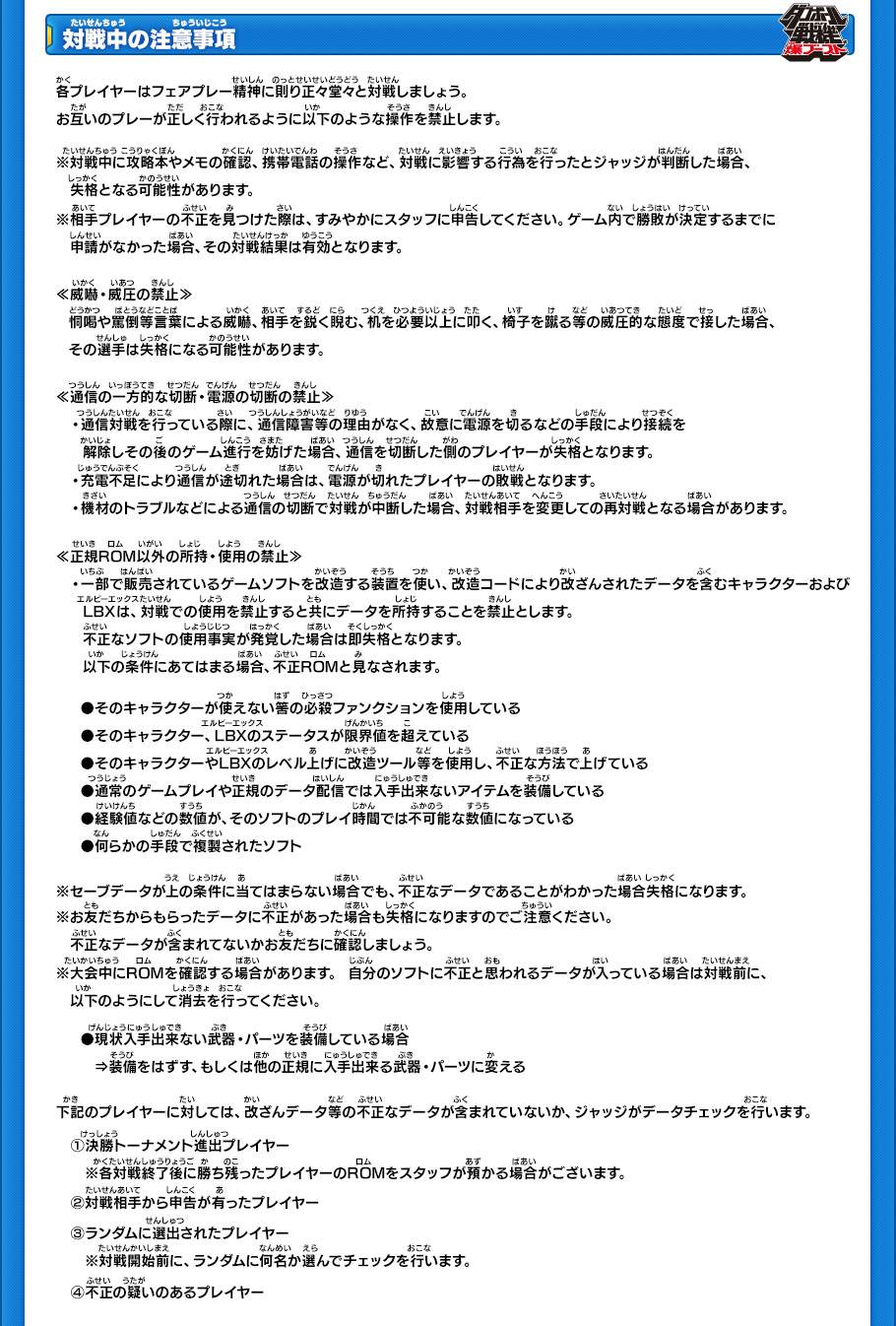 【対戦中の注意事項】
各プレイヤーはフェアプレー精神に則り正々堂々と対戦しましょう。
お互いのプレーが正しく行われるように以下のような操作を禁止します。
※対戦中に攻略本やメモの確認、携帯電話の操作など、対戦に影響する行為を行ったとジャッジが判断した場合、失格となる可能性があります。
※相手プレイヤーの不正を見つけた際は、すみやかにスタッフに申告してください。ゲーム内で勝敗が決定するまでに申請がなかった場合、その対戦結果は有効となります。
￼
≪威嚇・威圧の禁止≫
恫喝や罵倒等言葉による威嚇、相手を鋭く睨む、机を必要以上に叩く、椅子を蹴る等の威圧的な態度で接した場合、
その選手は失格になる可能性があります。
￼
≪通信の一方的な切断・電源の切断の禁止≫
・通信対戦を行っている際に、通信障害等の理由がなく、故意に電源を切るなどの手段により接続を
解除しその後のゲーム進行を妨げた場合、通信を切断した側のプレイヤーが失格となります。
・充電不足により通信が途切れた場合は、電源が切れたプレイヤーの敗戦となります。
・機材のトラブルなどによる通信の切断で対戦が中断した場合、対戦相手を変更しての再対戦となる場合があります。
￼
≪正規ROM以外の所持・使用の禁止≫
・一部で販売されているゲームソフトを改造する装置を使い、改造コードにより改ざんされたデータを含むキャラクターおよびLBXは、対戦での使用を禁止すると共にデータを所持することを禁止とします。
不正なソフトの使用事実が発覚した場合は即失格となります。
以下の条件にあてはまる場合、不正ROMと見なされます。 
￼
●そのキャラクターが使えないはずの必殺ファンクションを使用している
●そのキャラクター、LBXのステータスが限界値を超えている 
●そのキャラクターやLBXのレベル上げに改造ツール等を使用し、不正な方法で上げている 
●通常のゲームプレイや正規のデータ配信では入手出来ないアイテムを装備している
●経験値などの数値が、そのソフトのプレイ時間では不可能な数値になっている
●何らかの手段で複製されたソフト 
￼
※セーブデータが上の条件に当てはまらない場合でも、不正なデータであることがわかった場合失格になります。 
※お友だちからもらったデータに不正があった場合も失格になりますのでご注意ください。
不正なデータが含まれてないかお友だちに確認しましょう。 
※大会中にROMを確認する場合があります。 自分のソフトに不正と思われるデータが入っている場合は対戦前に、
以下のようにして消去を行ってください。 
●現状入手出来ない武器・パーツを装備している場合
»装備をはずす、もしくは他の正規に入手出来る武器・パーツに変える 
￼
下記のプレイヤーに対しては、改ざんデータ等の不正なデータが含まれていないか、ジャッジがデータチェックを行います。 
(1)決勝トーナメント進出プレイヤー
※各対戦終了後に勝ち残ったプレイヤーのROMをスタッフが預かる場合がございます。 
(2)対戦相手から申告が有ったプレイヤー 
(3)ランダムに選出されたプレイヤー
※対戦開始前に、ランダムに何名か選んでチェックを行います。
(4)不正の疑いのあるプレイヤー