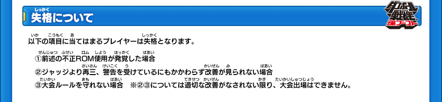 【失格について】
以下の項目に当てはまるプレイヤーは失格となります。
(1)前述の不正ROM使用が発覚した場合 
(2)ジャッジより再三、警告を受けているにもかかわらず改善が見られない場合 
(3)大会ルールを守れない場合
※(2)(3)については適切な改善がなされない限り、大会出場はできません。