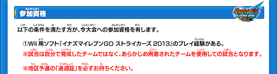 【参加資格】
以下の条件を満たす方が、今大会への参加資格を有します。
　(1)Wii用ソフト『イナズマイレブンGO ストライカーズ2013』のプレイ経験がある。
　※試合は自分で育成したチームではなく、あらかじめ用意されたチームを使用しての試合となります。
　※地区予選の「通過証」を必ずお持ちください。