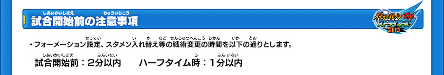 【試合開始前の注意事項】
・フォーメーション設定、スタメン入れ替え等の戦術変更の時間を以下の通りとします。
￼
試合開始前:2分以内
ハーフタイム時:1分以内