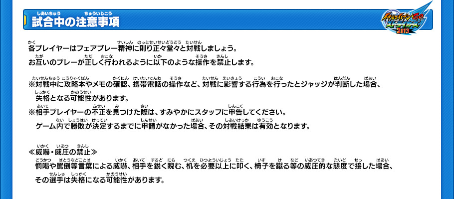 【試合中の注意事項】
各プレイヤーはフェアプレー精神に則り正々堂々と対戦しましょう。お互いのプレーが正しく行われるように以下のような操作を禁止します。
※対戦中に攻略本やメモの確認、携帯電話の操作など、対戦に影響する行為を行ったとジャッジが判断した場合、失格となる可能性があります。
※相手プレイヤーの不正を見つけた際は、すみやかにスタッフに申告してください。ゲーム内で勝敗が決定するまでに申請がなかった場合、その対戦結果は有効となります。
￼
≪威嚇・威圧の禁止≫
恫喝や罵倒等言葉による威嚇、相手を鋭く睨む、机を必要以上に叩く、椅子を蹴る等の威圧的な態度で接した場合、その選手は失格になる可能性があります。