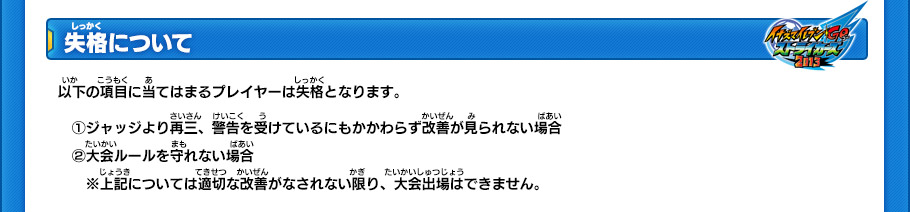 【失格について】
以下の項目に当てはまるプレイヤーは失格となります。
(1)ジャッジより再三、警告を受けているにもかかわらず改善が見られない場合 (2)大会ルールを守れない場合 
※上記については適切な改善がなされない限り、大会出場はできません。