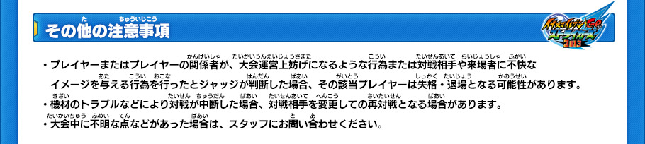 【その他の注意事項】
・プレイヤーまたはプレイヤーの関係者が、大会運営上妨げになるような行為または対戦相手や来場者に不快なイメージを与える行為を行ったとジャッジが判断した場合、その該当プレイヤーは失格・退場となる可能性があります。
・機材のトラブルなどにより対戦が中断した場合、対戦相手を変更しての再対戦となる場合があります。
・大会中に不明な点などがあった場合は、スタッフにお問い合わせください。