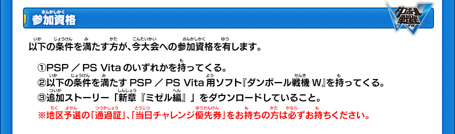 【参加資格】
以下の条件を満たす方が、今大会への参加資格を有します。
　(1)PSP／PS Vitaのいずれかを持ってくる。
　(2)以下の条件を満たすPSP／PS Vita用ソフト『ダンボール戦機W』を持ってくる。
　(3)追加ストーリー「新章『ミゼル編』」をダウンロードしていること。
　※地区予選の「通過証」、「当日チャレンジ優先券」をお持ちの方は必ずお持ちください。