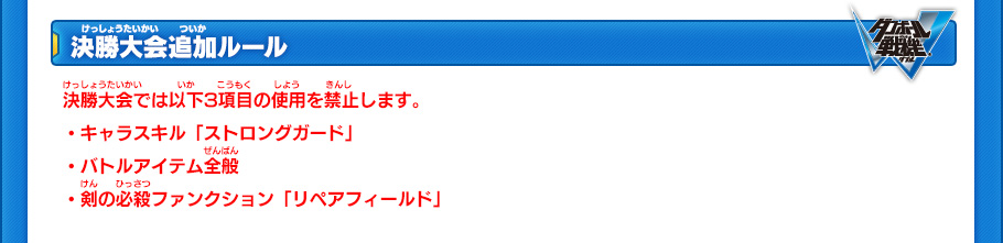 決勝大会追加ルール 決勝大会では以下3項目の使用を禁止します。
・キャラスキル「ストロングガード」
・バトルアイテム全般
・剣の必殺ファンクション「リペアフィールド」