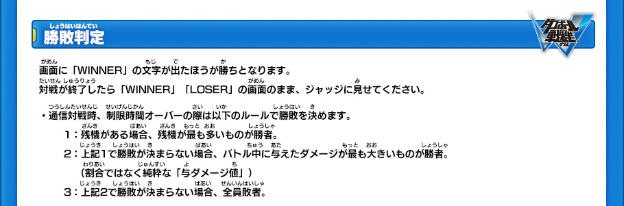 【勝敗判定】
画面に「WINNER」の文字が出たほうが勝ちとなります。
対戦が終了したら「WINNER」「LOSER」の画面のまま、ジャッジに見せてください。
・通信対戦時、制限時間オーバーの際は以下のルールで勝敗を決めます。
(1)残機がある場合、残機が最も多いものが勝者。
(2)上記1で勝敗が決まらない場合、バトル中に与えたダメージが最も大きいものが勝者。
(割合ではなく純粋な「与ダメージ値」)
(3)上記2で勝敗が決まらない場合、全員敗者。