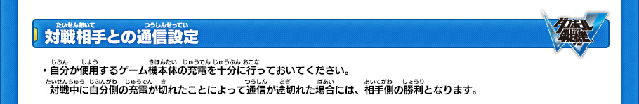 【対戦相手との通信設定】
・自分が使用するゲーム機本体の充電を十分に行っておいてください。
・対戦中に自分側の充電が切れたことによって通信が途切れた場合には、相手側の勝利となります。