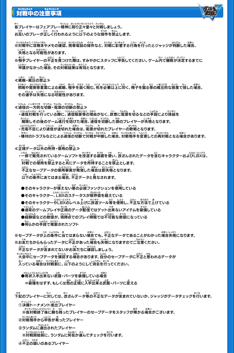 【対戦中の注意事項】
各プレイヤーはフェアプレー精神に則り正々堂々と対戦しましょう。
お互いのプレーが正しく行われるように以下のような操作を禁止します。
※対戦中に攻略本やメモの確認、携帯電話の操作など、対戦に影響する行為を行ったとジャッジが判断した場合、失格となる可能性があります。
※相手プレイヤーの不正を見つけた際は、すみやかにスタッフに申告してください。ゲーム内で勝敗が決定するまでに申請がなかった場合、その対戦結果は有効となります。

≪威嚇・威圧の禁止≫
恫喝や罵倒等言葉による威嚇、相手を鋭く睨む、机を必要以上に叩く、椅子を蹴る等の威圧的な態度で接した場合、
その選手は失格になる可能性があります。

≪通信の一方的な切断・電源の切断の禁止≫
・通信対戦を行っている際に、通信障害等の理由がなく、故意に電源を切るなどの手段により接続を
解除しその後のゲーム進行を妨げた場合、通信を切断した側のプレイヤーが失格となります。
・充電不足により通信が途切れた場合は、電源が切れたプレイヤーの敗戦となります。
・機材のトラブルなどによる通信の切断で対戦が中断した場合、対戦相手を変更しての再対戦となる場合があります。

≪正規データ以外の所持・使用の禁止≫
・一部で販売されているゲームソフトを改造する装置を使い、改造コードにより改ざんされたデータを含むキャラクターおよびLBXは、対戦での使用を禁止すると共にデータを所持することを禁止とします。
不正なセーブデータの使用事実が発覚した場合は即失格となります。
以下の条件にあてはまる場合、不正データと見なされます。 

●そのキャラクターが使えないはずの必殺ファンクションを使用している
●そのキャラクター、LBXのステータスが限界値を超えている 
●そのキャラクターやLBXのレベル上げに改造ツール等を使用し、不正な方法で上げている 
●通常のゲームプレイや正規のデータ配信ではゲット出来ないアイテムを装備している
●経験値などの数値が、現時点でのプレイ時間では不可能な数値になっている
●何らかの手段で複製されたソフト 

※セーブデータが上の条件に当てはまらない場合でも、不正なデータであることがわかった場合失格になります。 
※お友だちからもらったデータに不正があった場合も失格になりますのでご注意ください。
不正なデータが含まれてないかお友だちに確認しましょう。 
※大会中にセーブデータを確認する場合があります。 自分のソフトに不正と思われるデータが入っている場合は対戦前に、
以下のようにして消去を行ってください。 
●現状入手出来ない武器・パーツを装備している場合
»装備をはずす、もしくは他の正規に入手出来る武器・パーツに変える 

下記のプレイヤーに対しては、改ざんデータ等の不正なデータが含まれていないか、ジャッジがデータチェックを行います。 
(1)決勝トーナメント進出プレイヤー
※各対戦終了後に勝ち残ったプレイヤーのセーブデータをスタッフが預かる場合がございます。 
(2)対戦相手から申告が有ったプレイヤー 
(3)ランダムに選出されたプレイヤー
※対戦開始前に、ランダムに何名か選んでチェックを行います。
(4)不正の疑いのあるプレイヤー