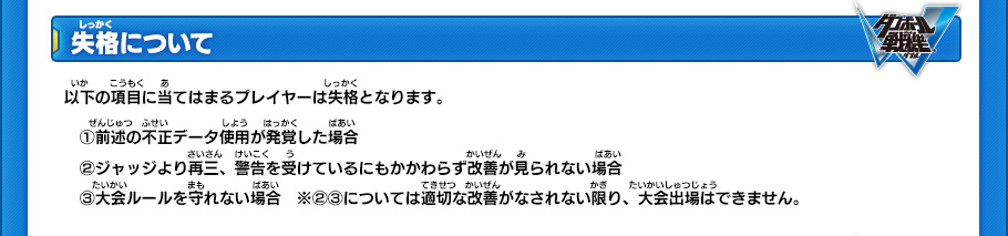 【失格について】
以下の項目に当てはまるプレイヤーは失格となります。
(1)前述の不正データ使用が発覚した場合 
(2)ジャッジより再三、警告を受けているにもかかわらず改善が見られない場合 
(3)大会ルールを守れない場合
※(2)(3)については適切な改善がなされない限り、大会出場はできません。