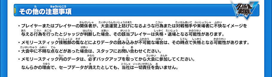 【その他の注意事項】
・プレイヤーまたはプレイヤーの関係者が、大会運営上妨げになるような行為または対戦相手や来場者に不快なイメージを与える行為を行ったとジャッジが判断した場合、その該当プレイヤーは失格・退場となる可能性があります。
・メモリースティック接触部の傷などによりデータの読み込みが不可能な場合は、その時点で失格となる可能性があります。
・大会中に不明な点などがあった場合は、スタッフにお問い合わせください。
・メモリースティック内のデータは、必ずバックアップを取ってから大会に参加してください。なんらかの理由で、セーブデータが消えたとしても、当社は一切責任を負いません。