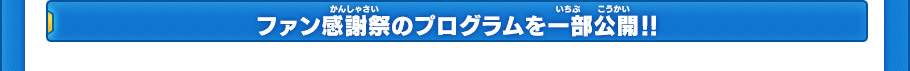 ファン感謝祭では、豪華なライブや「ダンボール戦機」、「イナズマイレブンGO」の最新作極秘情報などが
初公開となる予定です。このほかにも豪華企画が進行中で、1日中楽しめるイベントとなっております。
今後公開される続報にもご期待ください。