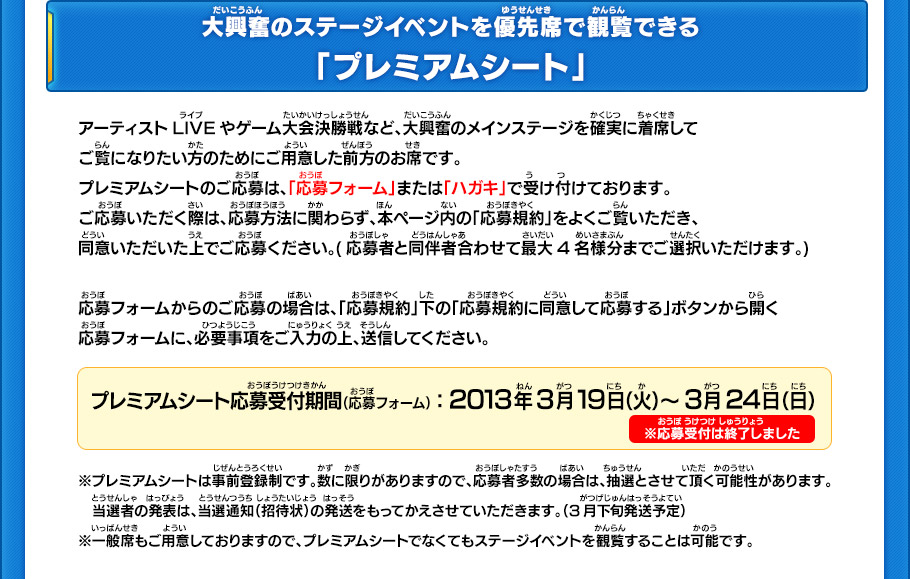 大興奮のステージイベントを優先席で観覧できる
「プレミアムシート」の応募受付中！
アーティストLIVEやゲーム大会決勝戦など、大興奮のメインステージを確実に着席して
ご覧になりたい方のためにご用意した前方のお席です。
プレミアムシートのご応募は、「応募フォーム」または「ハガキ」で受け付けております。
ご応募いただく際は、応募方法に関わらず、本ページ内の「応募規約」をよくご覧いただき、
同意いただいた上でご応募ください。(応募者と同伴者合わせて最大4名様分までご選択いただけます。)

応募フォームからのご応募の場合は、「応募規約」下の「応募規約に同意して応募する」ボタンから開く
応募フォームに、必要事項をご入力の上、送信してください。
プレミアムシート応募受付期間（応募フォーム）：2013年3月19日（火）～3月24日（日）
※プレミアムシートは事前登録制です。数に限りがありますので、応募者多数の場合は、抽選とさせて頂く可能性があります。
　当選者の発表は、当選通知（招待状）の発送をもってかえさせていただきます。（3月下旬発送予定）
※一般席もご用意しておりますので、プレミアムシートでなくてもステージイベントを観覧することは可能です。