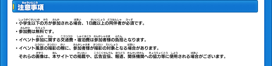 注意事項
・小学生以下の方が参加される場合、18歳以上の同伴者が必須です。
・参加費は無料です。
・イベント参加に関する交通費・宿泊費は参加者様の負担となります。
・イベント風景の撮影の際に、参加者様が撮影の対象となる場合があります。
　それらの画像は、本サイトでの掲載や、広告宣伝、報道、関係機関への協力等に使用される場合がございます。