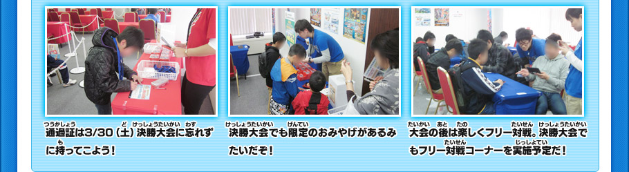 通過証は3/30（土）決勝大会に忘れずに持ってこよう！決勝大会でも限定のおみやげがあるみたいだぞ！大会の後は楽しくフリー対戦。決勝大会でもフリー対戦コーナーを実施予定だ！