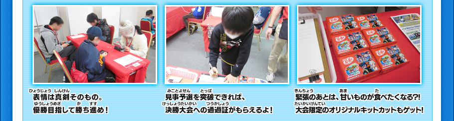 表情は真剣そのもの。優勝目指して勝ち進め！
見事予選を突破できれば、決勝大会への通過証がもらえるよ！
緊張のあとは、甘いものが食べたくなる?!大会限定のオリジナルキットカットもゲット!