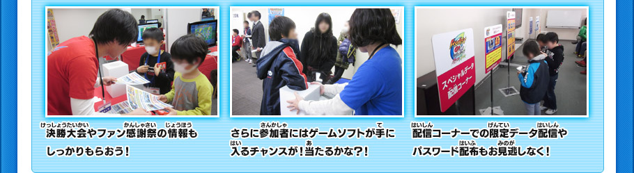 決勝大会やファン感謝祭の情報もしっかりもらおう！　
さらに参加者にはゲームソフトが手に入るチャンスが！当たるかな？！
配信コーナーでの限定データ配信やパスワード配布もお見逃しなく！　
