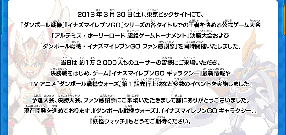 2013年3月30日（土）、東京ビッグサイトにて、『ダンボール戦機』『イナズマイレブンGO』シリーズの各タイトルでの王者を決める公式ゲーム大会「アルテミス・ホーリーロード 超絶ゲームトーナメント」決勝大会および「ダンボール戦機・イナズマイレブンGO ファン感謝祭」を同時開催いたしました。
当日は 約1万2,000人ものユーザーの皆様にご来場いただき、決勝戦をはじめ、ゲーム『イナズマイレブンGO ギャラクシー』最新情報やTVアニメ『ダンボール戦機ウォーズ』第1話先行上映など多数のイベントを実施しました。予選大会、決勝大会、ファン感謝祭にご来場いただきまして誠にありがとうございました。現在開発を進めております、『ダンボール戦機ウォーズ』、『イナズマイレブンGO ギャラクシー』、『妖怪ウォッチ』もどうぞご期待ください。