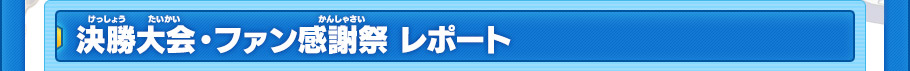 決勝大会・ファン感謝祭 レポート
