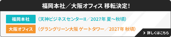 福岡本社／大阪オフィス 移転決定！ 福岡本社：（天神ビジネスセンターⅡ／2027年夏～秋頃）大阪オフィス：（グラングリーン大阪 ゲートタワー／2027年 秋頃） 詳しくはこちら