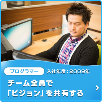 プログラマー 入社年度：2009年 チーム全員で「ビジョン」を共有する