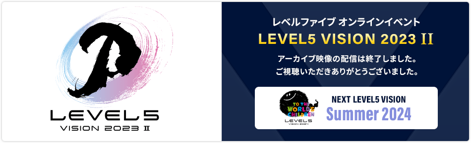 レベルファイブ オンラインイベント LEVEL5 VISION 2023 II／アーカイブ映像の配信は終了しました。ご視聴いただきありがとうございました。／NEXT LEVEL5 VISION Summer 2024