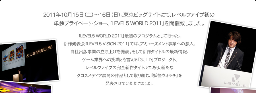 2011年10月15日（土）～16日（日）、東京ビッグサイトにて、レベルファイブ初の単独プライベート・ショー、『LEVEL5 WORLD 2011』を開催致しました。『LEVEL5 WORLD 2011』最初のプログラムとして行った、新作発表会『LEVEL5 VISION 2011』では、アミューズメント事業への参入、自社出版事業の立ち上げを発表。そして新作タイトルの最新情報、ゲーム業界への挑戦とも言える「GUILD」プロジェクト、レベルファイブの完全新作タイトルであり、新たなクロスメディア展開の作品として取り組む、『妖怪ウォッチ』を発表させていただきました。