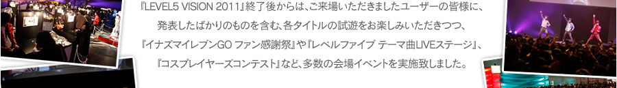 『LEVEL5 VISION 2011』終了後からは、ご来場いただきましたユーザーの皆様に、発表したばかりのものを含む、各タイトルの試遊をお楽しみいただきつつ、『イナズマイレブンGO ファン感謝祭』や『レベルファイブ テーマ曲LIVEステージ』、『コスプレイヤーズコンテスト』など、多数の会場イベントを実施致しました。