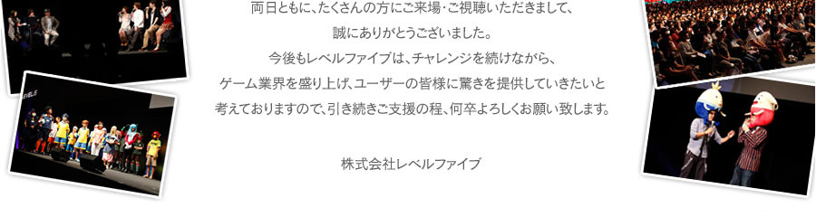 両日ともに、たくさんの方にご来場・ご視聴いただきまして、誠にありがとうございました。今後もレベルファイブは、チャレンジを続けながら、ゲーム業界を盛り上げ、ユーザーの皆様に驚きを提供していきたいと考えておりますので、引き続きご支援の程、何卒よろしくお願い致します。