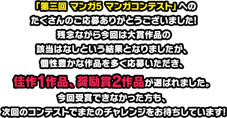 「第三回 マンガ5 マンガコンテスト」へのたくさんのご応募ありがとうございました！残念ながら今回は大賞作品の該当はなしという結果となりましたが、個性豊かな作品を多く応募いただき、佳作1作品、奨励賞1作品が選ばれました。今回受賞できなかった方も、次回のコンテストでまたのチャレンジをお待ちしています！