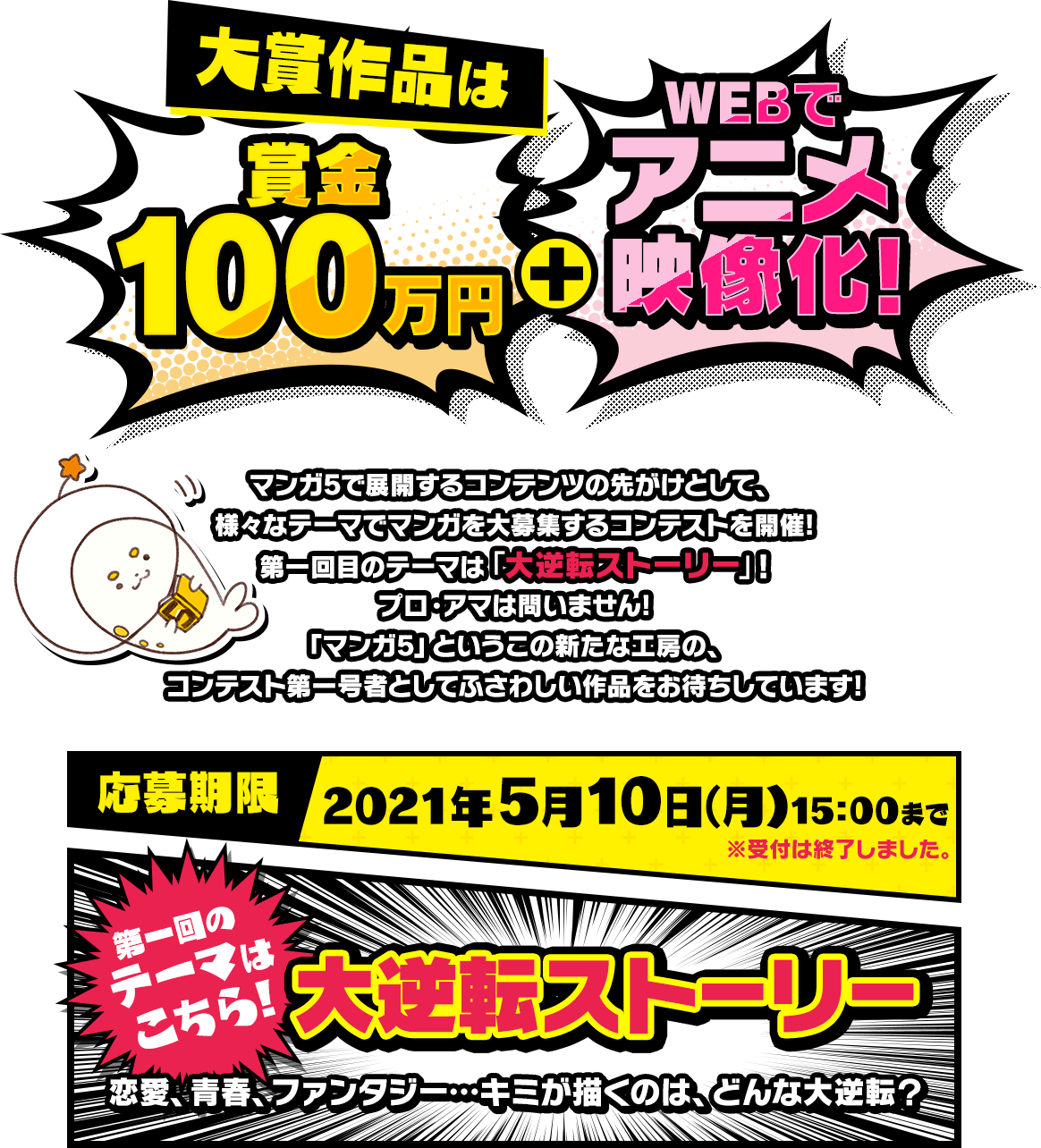 大賞作品は賞金100万円+WEBでアニメ映像化！作品はマンガ5で展開するコンテンツの先がけとして、様々なテーマでマンガを大募集するコンテストを開催！第一回目のテーマは「大逆転ストーリー」!プロ・アマは問いません！「マンガ5」というこの新たな工房の、コンテスト第一号者としてふさわしい作品をお待ちしています！応募期限2021年5月10日（月）15:00まで ※受付は終了しました。第一回のテーマはこちら！大逆転ストーリー 恋愛、青春、ファンタジー・・・、キミが描くのはどんな大逆転？