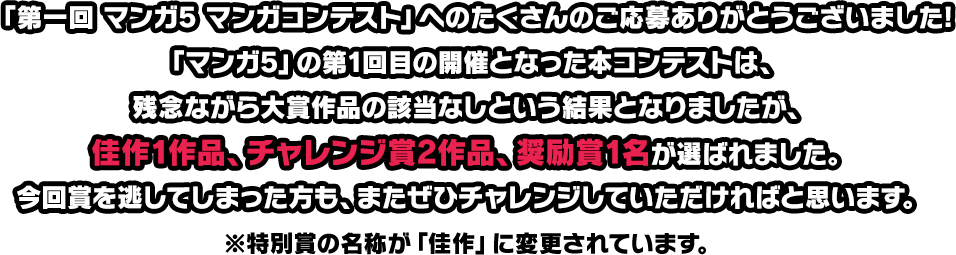 「第一回 マンガ5 マンガコンテスト」へのたくさんのご応募ありがとうございました!「マンガ5」の第1回目の開催となった本コンテストは、残念ながら大賞作品の該当なしという結果となりましたが、佳作1作品、チャレンジ賞2作品、奨励賞1名が選ばれました。今回賞を逃してしまった方も、またぜひチャレンジしていただければと思います。※特別賞の名称が「佳作」に変更されています。