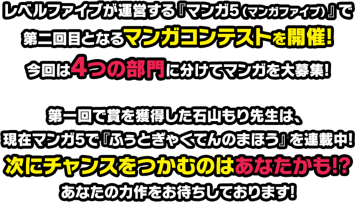 レベルファイブが運営する『マンガ5（マンガファイブ）』で第二回目となるマンガコンテストを開催!今回は4つの部門に分けてマンガを大募集!第一回で賞を獲得した石山もり先生は、現在マンガ5で『ふぅとぎゃくてんのまほう』を連載中!次にチャンスをつかむのはあなたかも!?あなたの力作をお待ちしております!