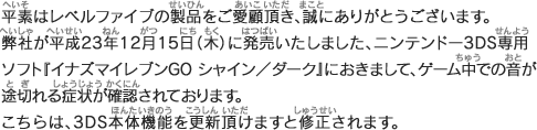 平素はレベルファイブの製品をご愛顧頂き、まことにありがとうございます。弊社が平成23年12月15日（木）に発売いたしました、ニンテンドー3DS専用ソフト『イナズマイレブンGO シャイン／ダーク』におきまして、3DS本体機能の更新がされていない場合、ゲーム中での音が途切れる症状が確認されております。つきましては、任天堂株式会社のホームページでの案内の手順をご確認頂き本体機能の更新をお願い申し上げます。